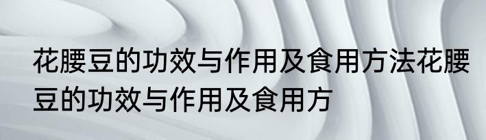 花腰豆的功效与作用及食用方法花腰豆的功效与作用及食用方