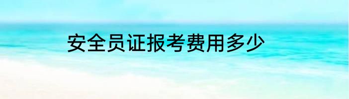 安全员证报考费用多少