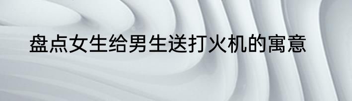 盘点女生给男生送打火机的寓意