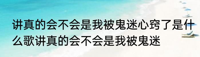 讲真的会不会是我被鬼迷心窍了是什么歌讲真的会不会是我被鬼迷