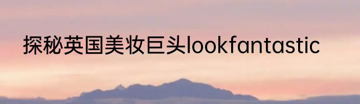探秘英国美妆巨头lookfantastic