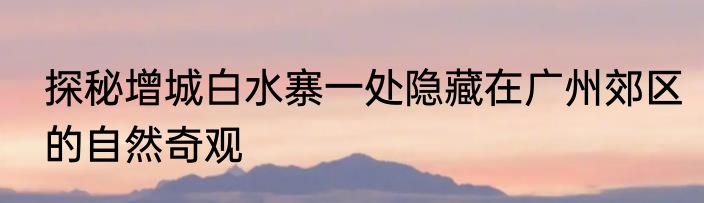 探秘增城白水寨一处隐藏在广州郊区的自然奇观
