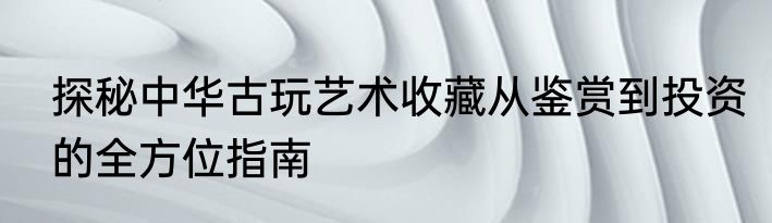 探秘中华古玩艺术收藏从鉴赏到投资的全方位指南