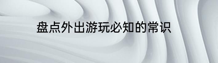 盘点外出游玩必知的常识