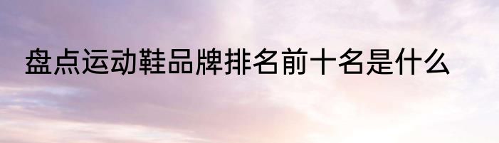盘点运动鞋品牌排名前十名是什么
