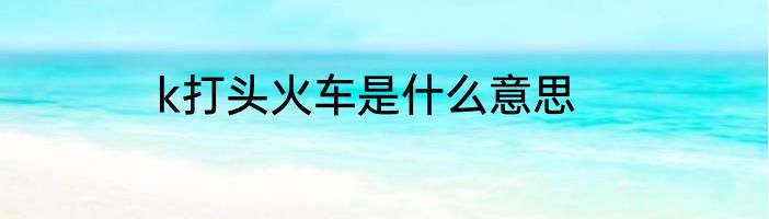 k打头火车是什么意思