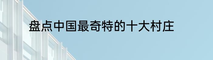 盘点中国最奇特的十大村庄