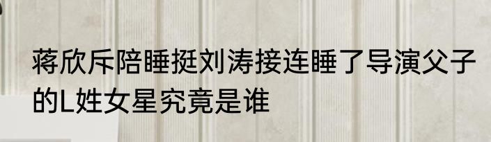 蒋欣斥陪睡挺刘涛接连睡了导演父子的L姓女星究竟是谁