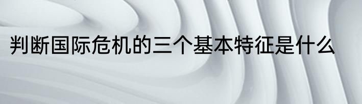 判断国际危机的三个基本特征是什么