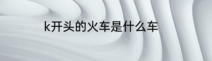 k开头的火车是什么车