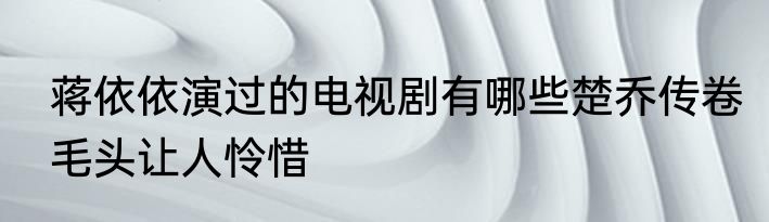 蒋依依演过的电视剧有哪些楚乔传卷毛头让人怜惜