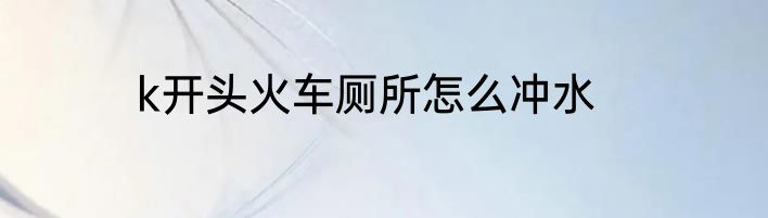 k开头火车厕所怎么冲水