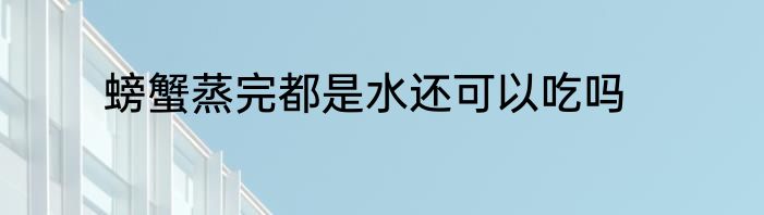 螃蟹蒸完都是水还可以吃吗