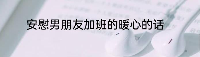 安慰男朋友加班的暖心的话