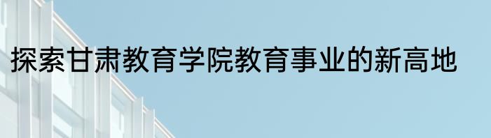 探索甘肃教育学院教育事业的新高地