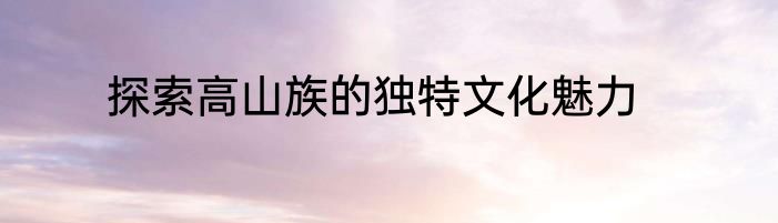 探索高山族的独特文化魅力