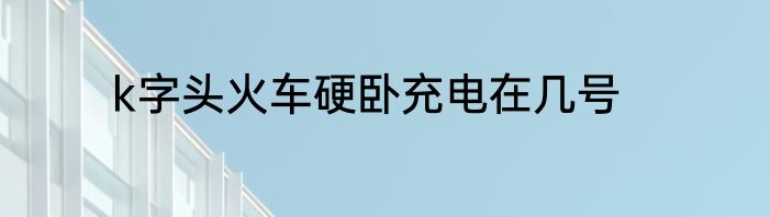k字头火车硬卧充电在几号