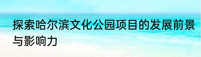 探索哈尔滨文化公园项目的发展前景与影响力