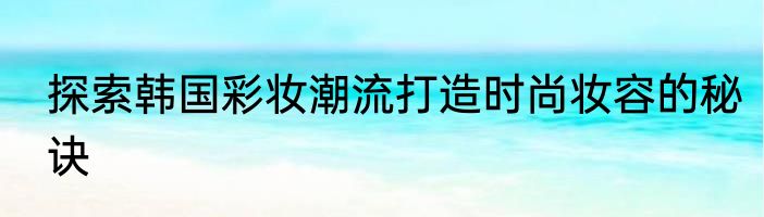 探索韩国彩妆潮流打造时尚妆容的秘诀