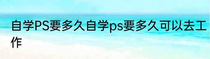 自学PS要多久自学ps要多久可以去工作