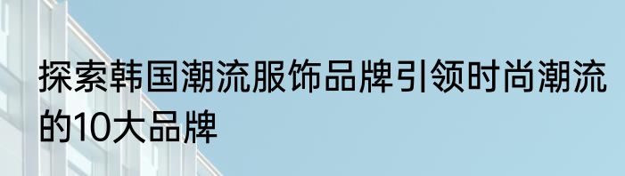 探索韩国潮流服饰品牌引领时尚潮流的10大品牌