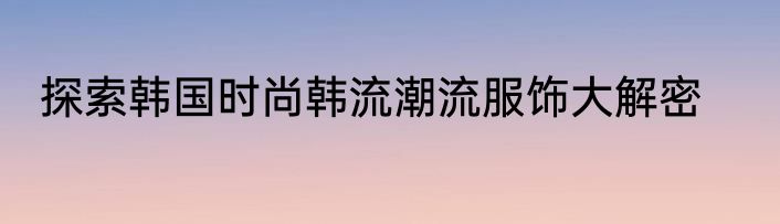探索韩国时尚韩流潮流服饰大解密