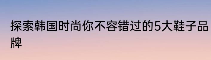 探索韩国时尚你不容错过的5大鞋子品牌