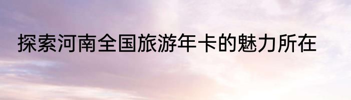 探索河南全国旅游年卡的魅力所在