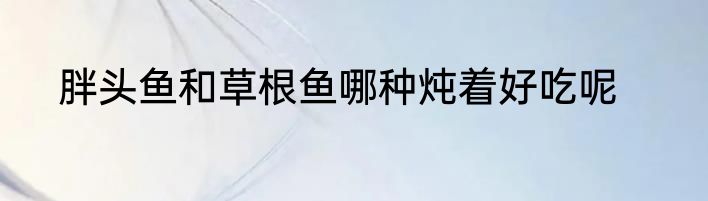 胖头鱼和草根鱼哪种炖着好吃呢