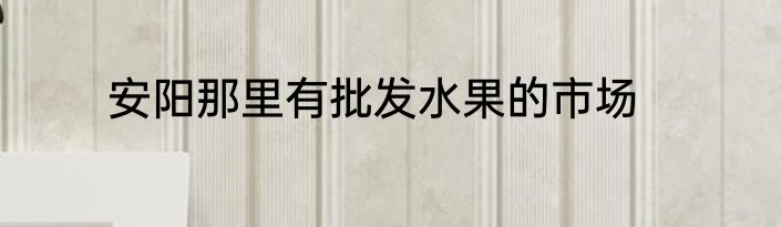 安阳那里有批发水果的市场
