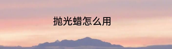 抛光蜡怎么用