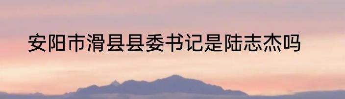 安阳市滑县县委书记是陆志杰吗