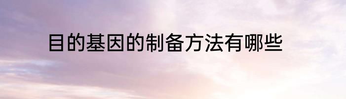 目的基因的制备方法有哪些