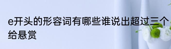 e开头的形容词有哪些谁说出超过三个给悬赏