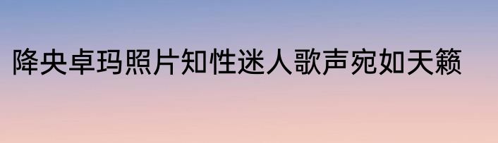 降央卓玛照片知性迷人歌声宛如天籁