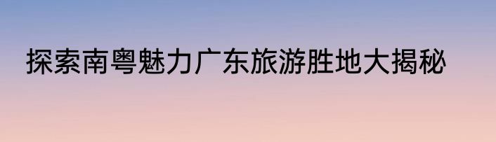 探索南粤魅力广东旅游胜地大揭秘