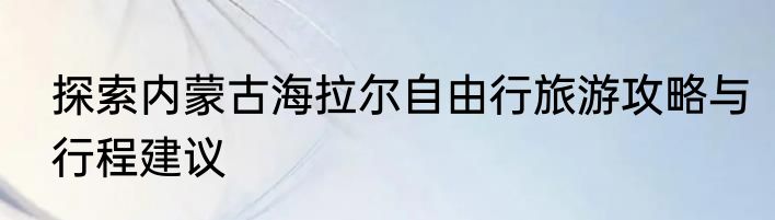 探索内蒙古海拉尔自由行旅游攻略与行程建议