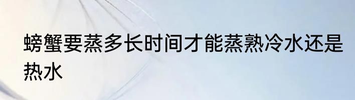 螃蟹要蒸多长时间才能蒸熟冷水还是热水
