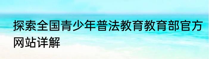 探索全国青少年普法教育教育部官方网站详解