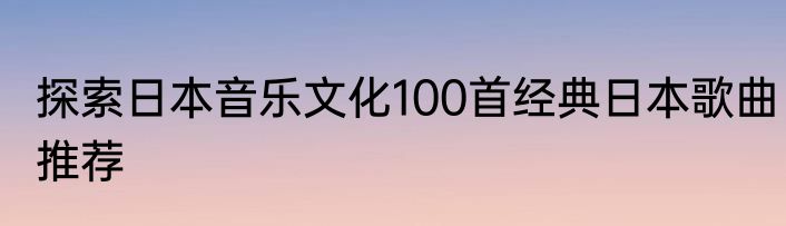探索日本音乐文化100首经典日本歌曲推荐
