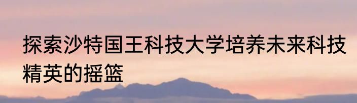 探索沙特国王科技大学培养未来科技精英的摇篮
