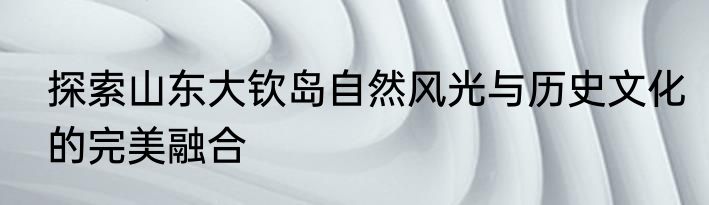 探索山东大钦岛自然风光与历史文化的完美融合
