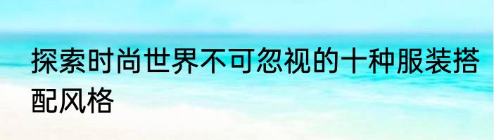 探索时尚世界不可忽视的十种服装搭配风格