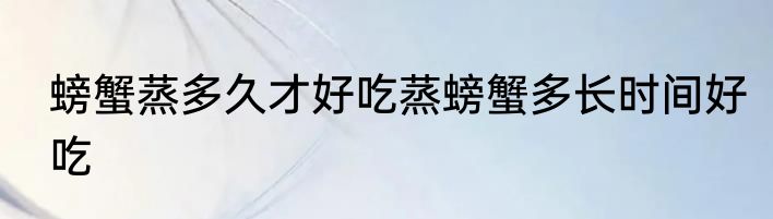 螃蟹蒸多久才好吃蒸螃蟹多长时间好吃
