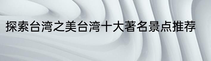 探索台湾之美台湾十大著名景点推荐