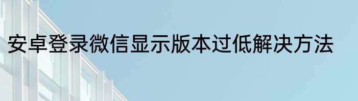 安卓登录微信显示版本过低解决方法
