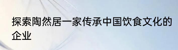 探索陶然居一家传承中国饮食文化的企业