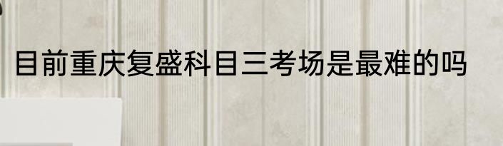 目前重庆复盛科目三考场是最难的吗