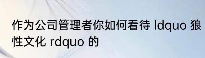 作为公司管理者你如何看待 ldquo 狼性文化 rdquo 的