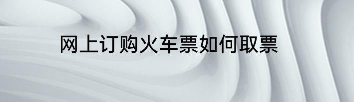 网上订购火车票如何取票